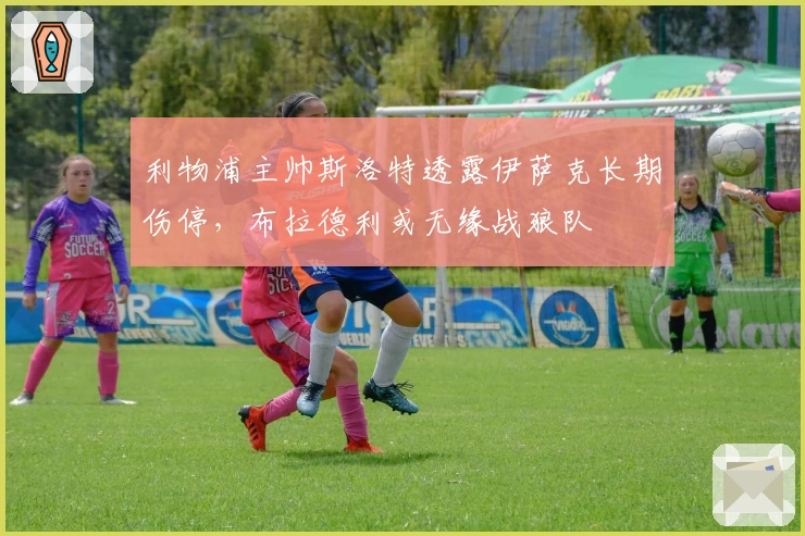 利物浦主帅斯洛特透露伊萨克长期伤停，布拉德利或无缘战狼队