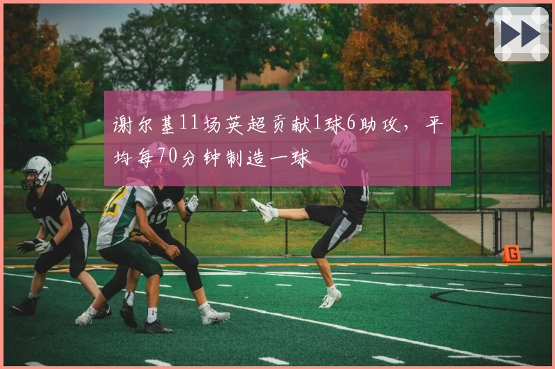 谢尔基11场英超贡献1球6助攻，平均每70分钟制造一球