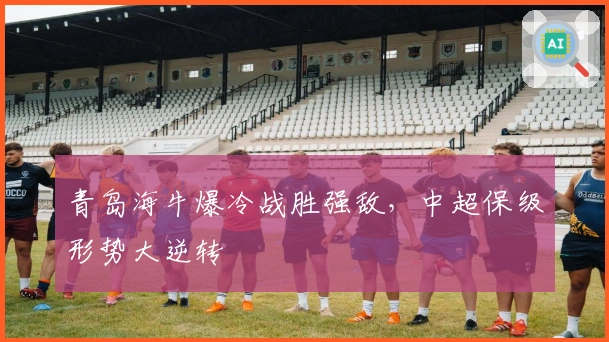 青岛海牛爆冷战胜强敌，中超保级形势大逆转