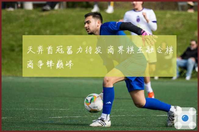 天弈首冠蓄力待发 商界棋王融合棋商争锋巅峰