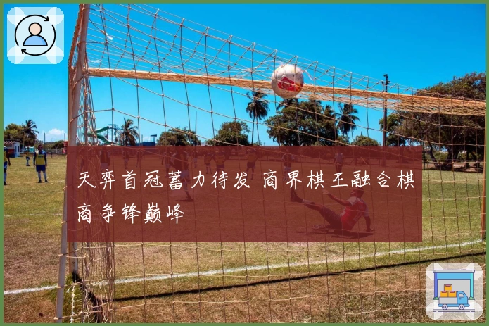 天弈首冠蓄力待发 商界棋王融合棋商争锋巅峰