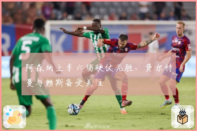 阿森纳上季六场硬仗无胜，费尔特曼与赖斯备受关注