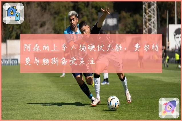 阿森纳上季六场硬仗无胜，费尔特曼与赖斯备受关注